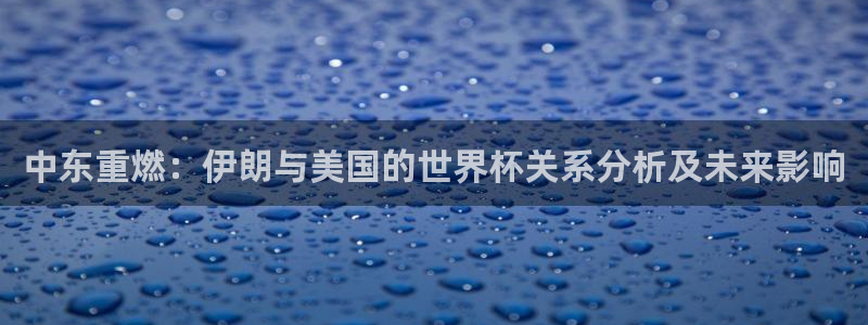 女足世界杯直播在线观看免费高清：中东重燃：伊朗与美国的世界杯关系分析及未来影响